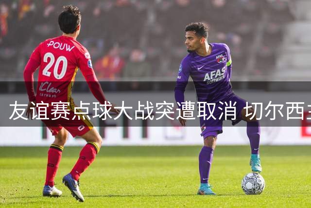 友谊赛点球大战突遭取消 切尔西主管"合同约定"引争议