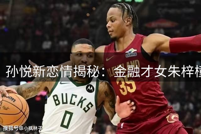 孙悦新恋情揭秘：金融才女朱梓橦为何取代CBA第一美女陈露？