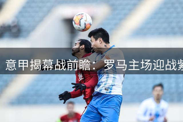 意甲揭幕战前瞻：罗马主场迎战紫百合 红狼军团胜算几何
