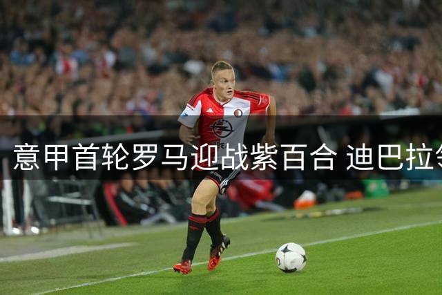意甲首轮罗马迎战紫百合 迪巴拉领衔出战德赫亚守门