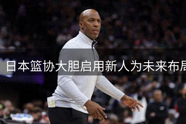 日本篮协大胆启用新人为未来布局，中国篮球该反思什么？