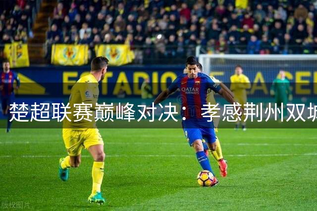 楚超联赛巅峰对决：孝感荆州双城记引爆绿茵场