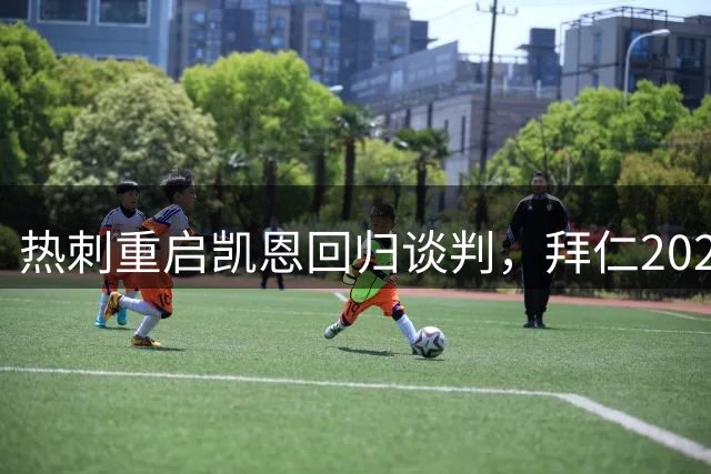 热刺重启凯恩回归谈判，拜仁2029年长约挽留33岁射手