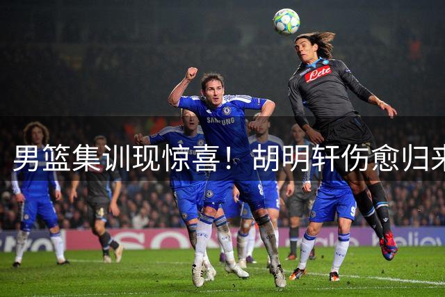 男篮集训现惊喜！胡明轩伤愈归来 后场火力有望升级