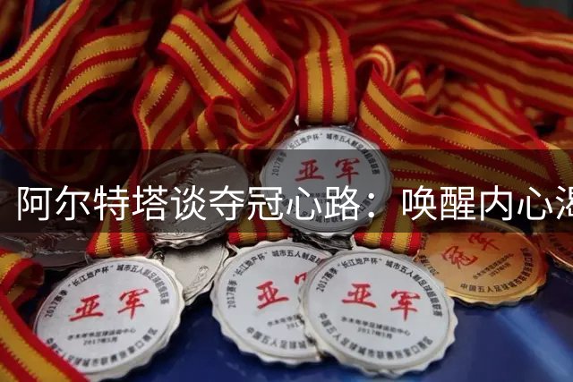 阿尔特塔谈夺冠心路：唤醒内心渴望 坚定卫冕信念