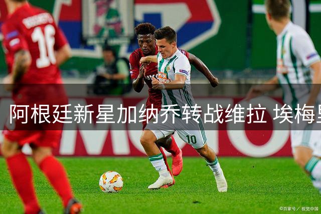 阿根廷新星加纳乔转战维拉 埃梅里能否唤醒沉睡天赋？