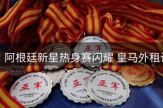 阿根廷新星热身赛闪耀 皇马外租计划遇甜蜜烦恼