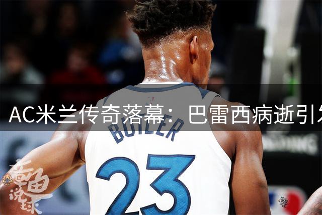 AC米兰传奇落幕：巴雷西病逝引发足坛哀思