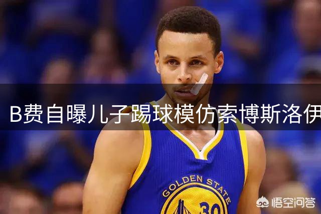 B费自曝儿子踢球模仿索博斯洛伊令人意外