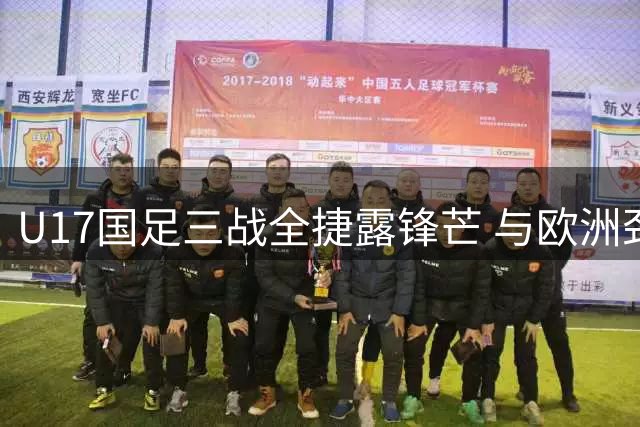 U17国足三战全捷露锋芒 与欧洲劲旅过招淬炼世界杯底气